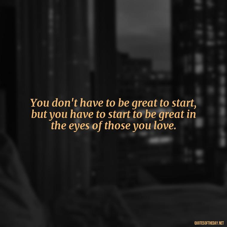 You don't have to be great to start, but you have to start to be great in the eyes of those you love. - Love Quotes One Tree Hill