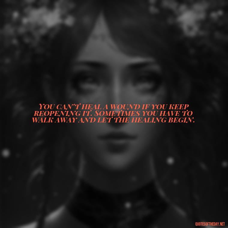 You can't heal a wound if you keep reopening it. Sometimes you have to walk away and let the healing begin. - Love Walking Away Quotes