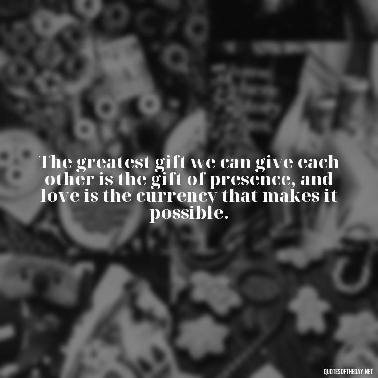 The greatest gift we can give each other is the gift of presence, and love is the currency that makes it possible. - Love And Engagement Quotes