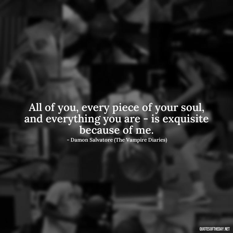 All of you, every piece of your soul, and everything you are - is exquisite because of me. - Love Quotes From The Vampire Diaries