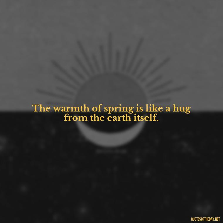 The warmth of spring is like a hug from the earth itself. - Short Cute Short Spring Quotes