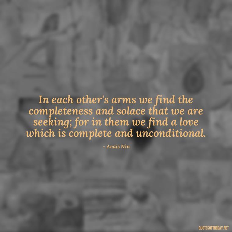 In each other's arms we find the completeness and solace that we are seeking; for in them we find a love which is complete and unconditional. - Anais Nin Love Quotes