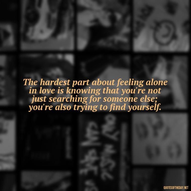 The hardest part about feeling alone in love is knowing that you're not just searching for someone else; you're also trying to find yourself. - Feeling Alone Quotes For Love