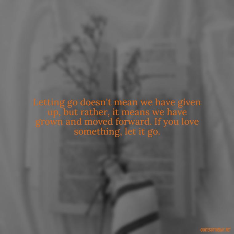 Letting go doesn't mean we have given up, but rather, it means we have grown and moved forward. If you love something, let it go. - If U Love Something Set It Free Quote
