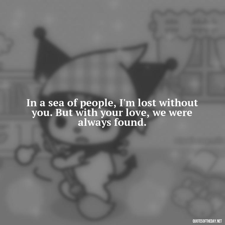 In a sea of people, I'm lost without you. But with your love, we were always found. - Missing A Loved One Quotes