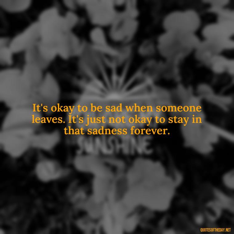 It's okay to be sad when someone leaves. It's just not okay to stay in that sadness forever. - Letting Someone You Love Go Quotes