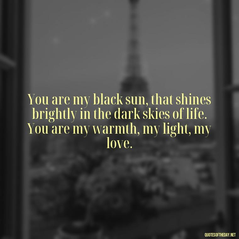 You are my black sun, that shines brightly in the dark skies of life. You are my warmth, my light, my love. - Deep Black Love Quotes