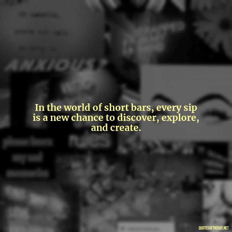 In the world of short bars, every sip is a new chance to discover, explore, and create. - Short Bar Quotes