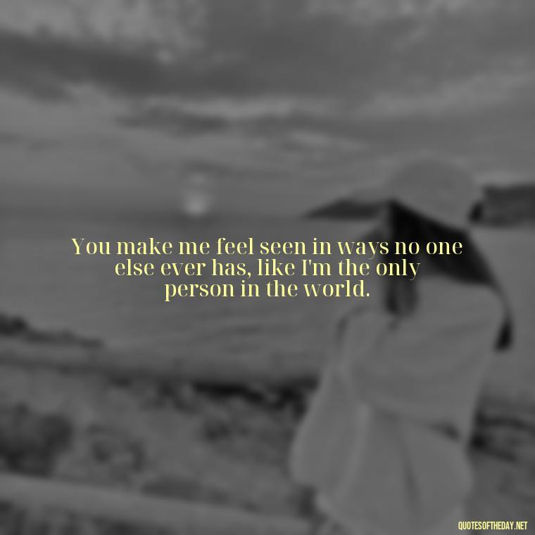 You make me feel seen in ways no one else ever has, like I'm the only person in the world. - Love Quotes For The Man You Love