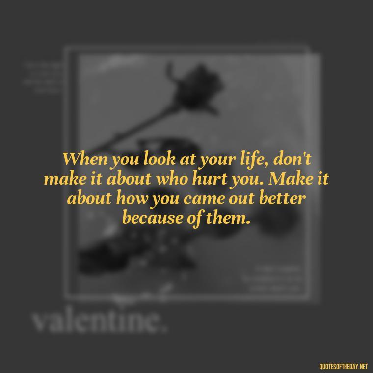 When you look at your life, don't make it about who hurt you. Make it about how you came out better because of them. - Hurt Quotes About Love