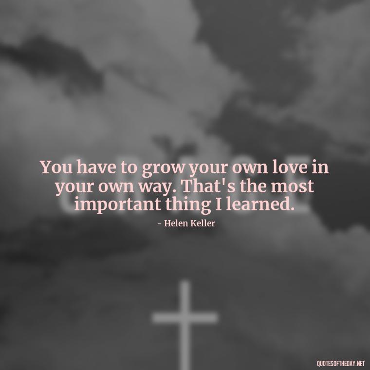 You have to grow your own love in your own way. That's the most important thing I learned. - Love Love Quotes