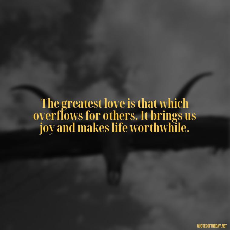 The greatest love is that which overflows for others. It brings us joy and makes life worthwhile. - Quotes About Rare Love