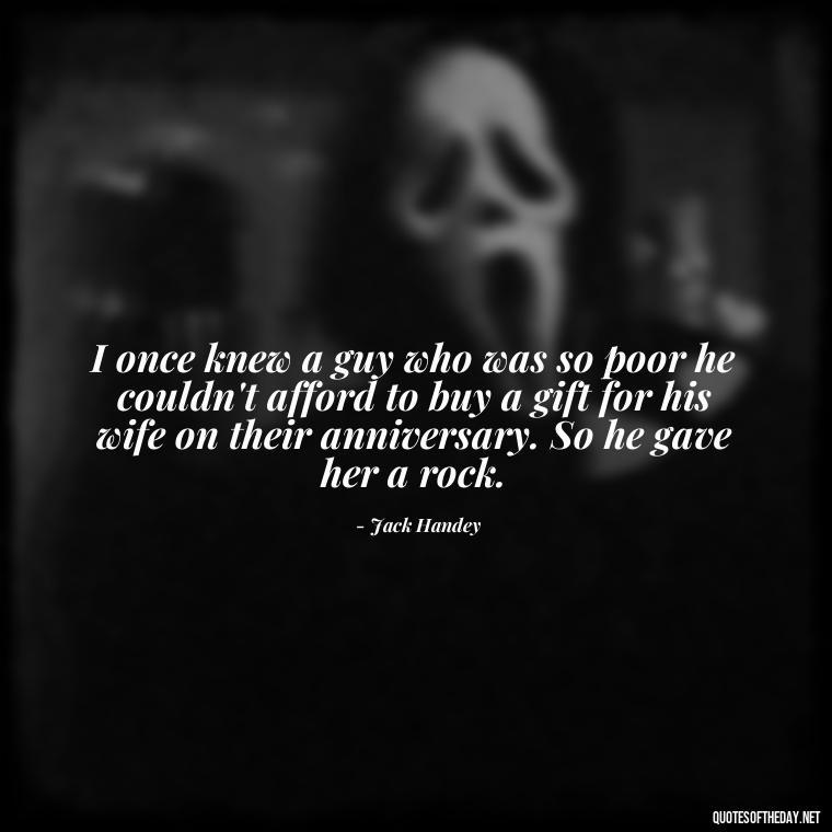 I once knew a guy who was so poor he couldn't afford to buy a gift for his wife on their anniversary. So he gave her a rock. - Short Jack Handey Quotes