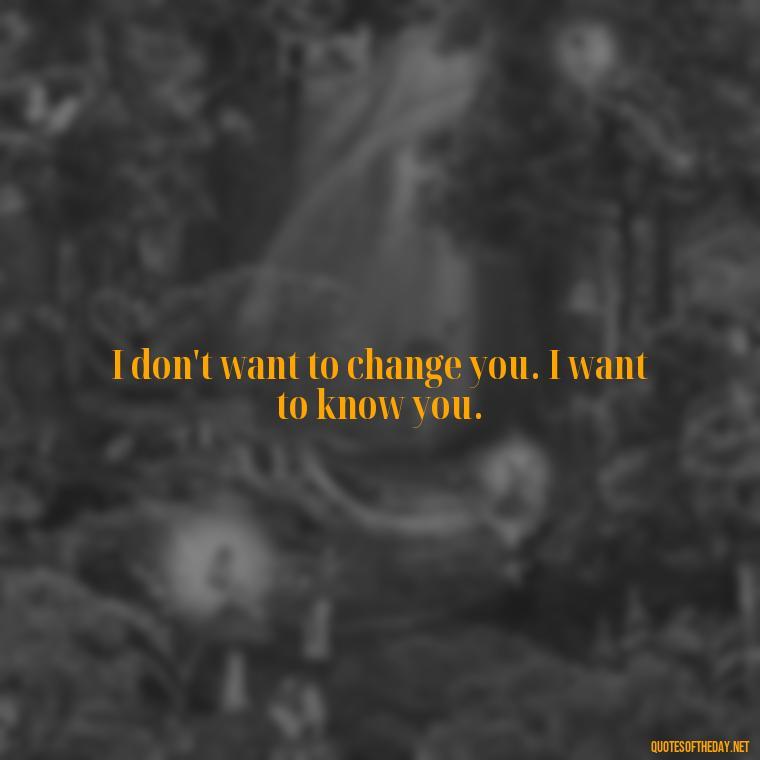 I don't want to change you. I want to know you. - Love You For You Quotes