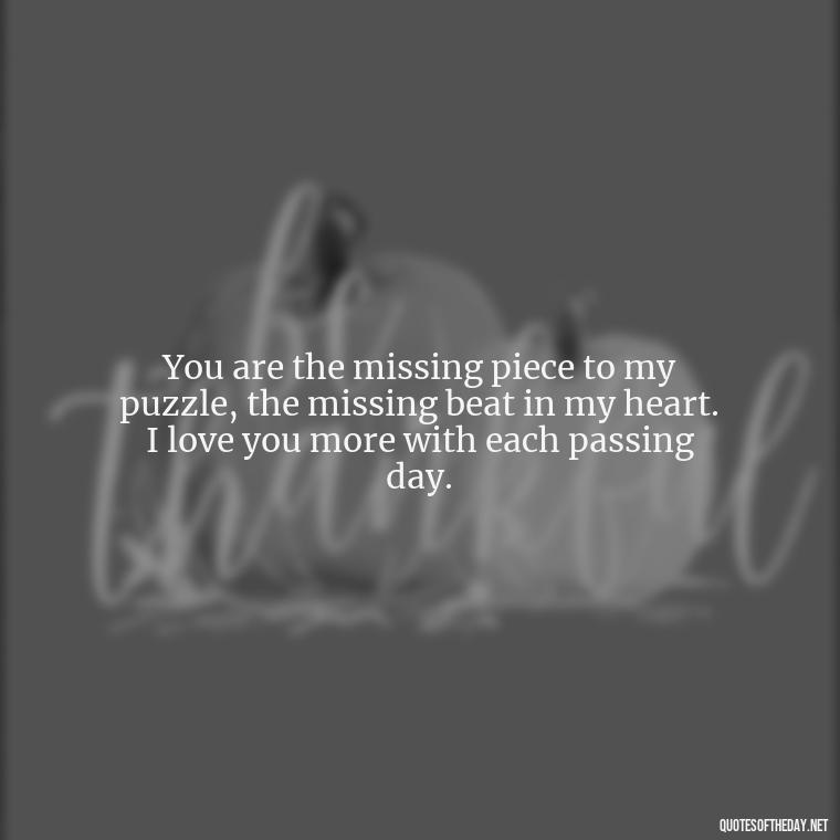 You are the missing piece to my puzzle, the missing beat in my heart. I love you more with each passing day. - Do You Know How Much I Love You Quotes