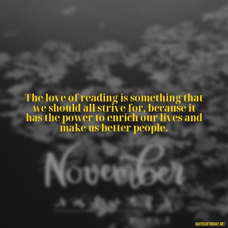 The love of reading is something that we should all strive for, because it has the power to enrich our lives and make us better people. - Quotes About The Love Of Reading