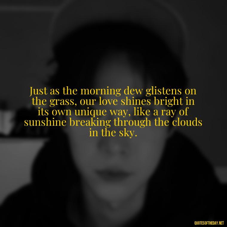 Just as the morning dew glistens on the grass, our love shines bright in its own unique way, like a ray of sunshine breaking through the clouds in the sky. - Love Quotes Sky