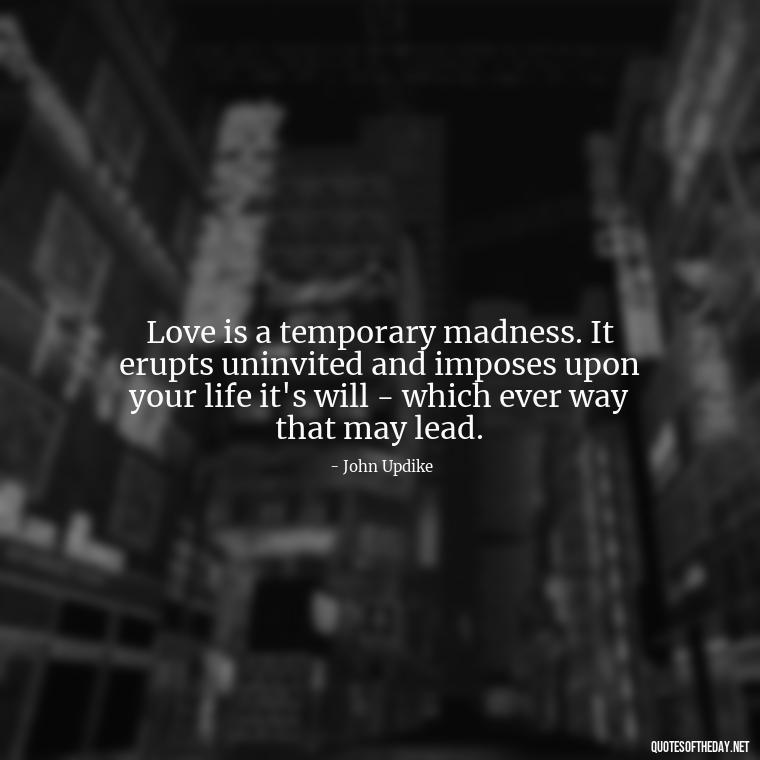 Love is a temporary madness. It erupts uninvited and imposes upon your life it's will - which ever way that may lead. - Quotes About Love Black And White