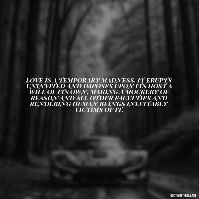 Love is a temporary madness. It erupts uninvited and imposes upon its host a will of its own, making a mockery of reason and all other faculties and rendering human beings inevitably victims of it. - Love Quotes And Friendship Quotes