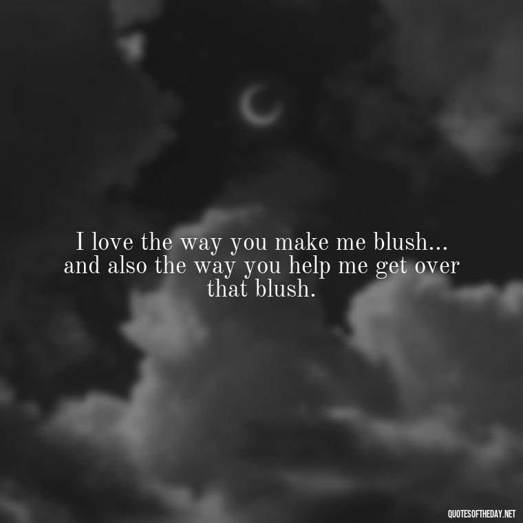 I love the way you make me blush... and also the way you help me get over that blush. - Naughty Love Quotes