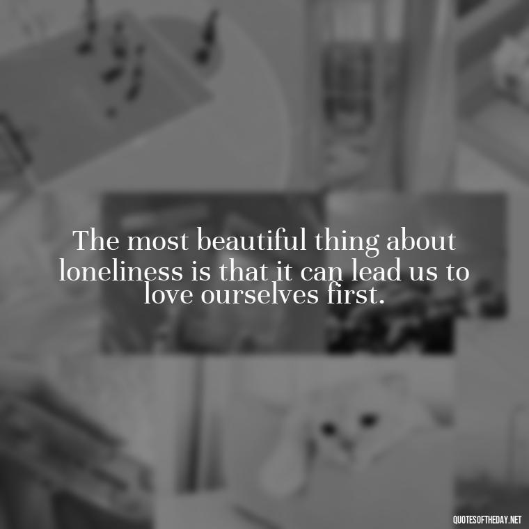 The most beautiful thing about loneliness is that it can lead us to love ourselves first. - Loneliness And Love Quotes