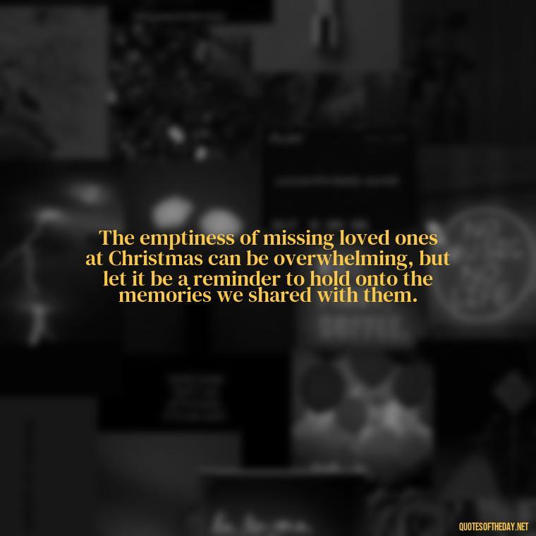 The emptiness of missing loved ones at Christmas can be overwhelming, but let it be a reminder to hold onto the memories we shared with them. - Missing Loved Ones At Xmas Quotes