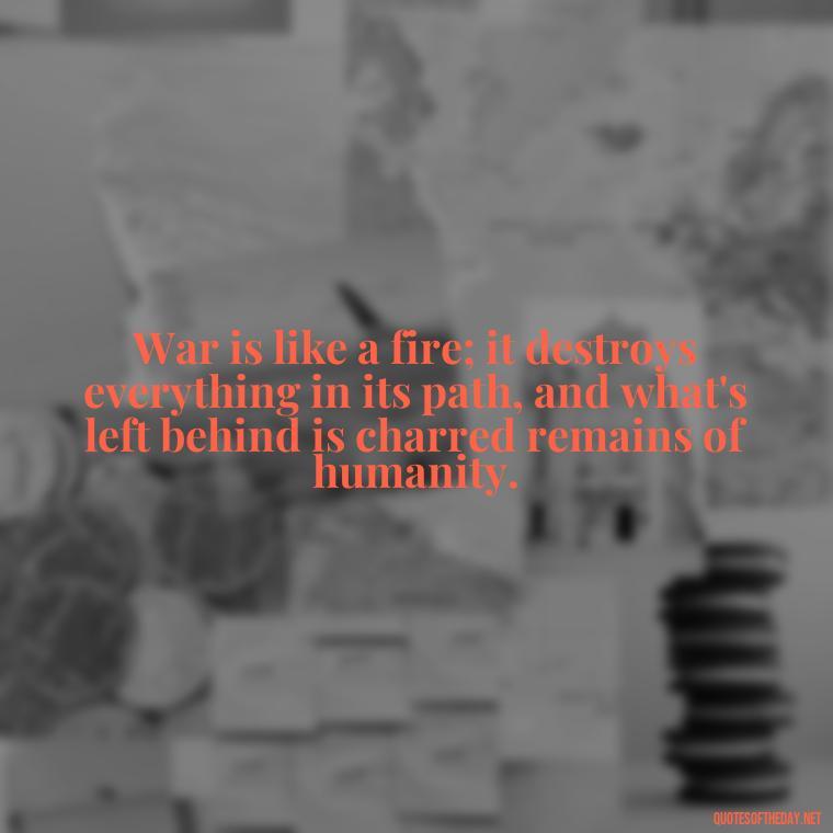 War is like a fire; it destroys everything in its path, and what's left behind is charred remains of humanity. - Short Quotes On War