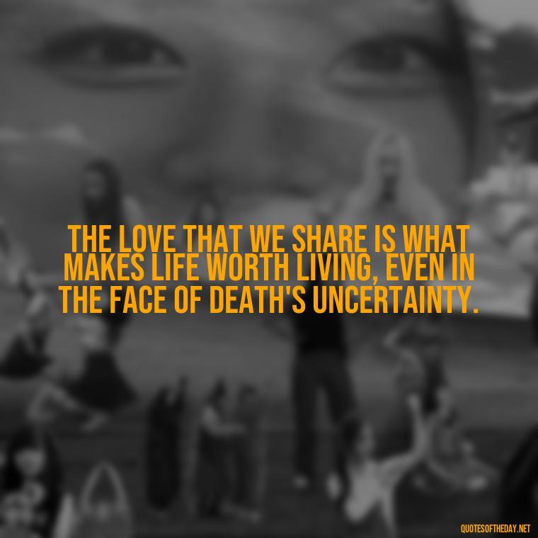 The love that we share is what makes life worth living, even in the face of death's uncertainty. - Death In Love Quotes