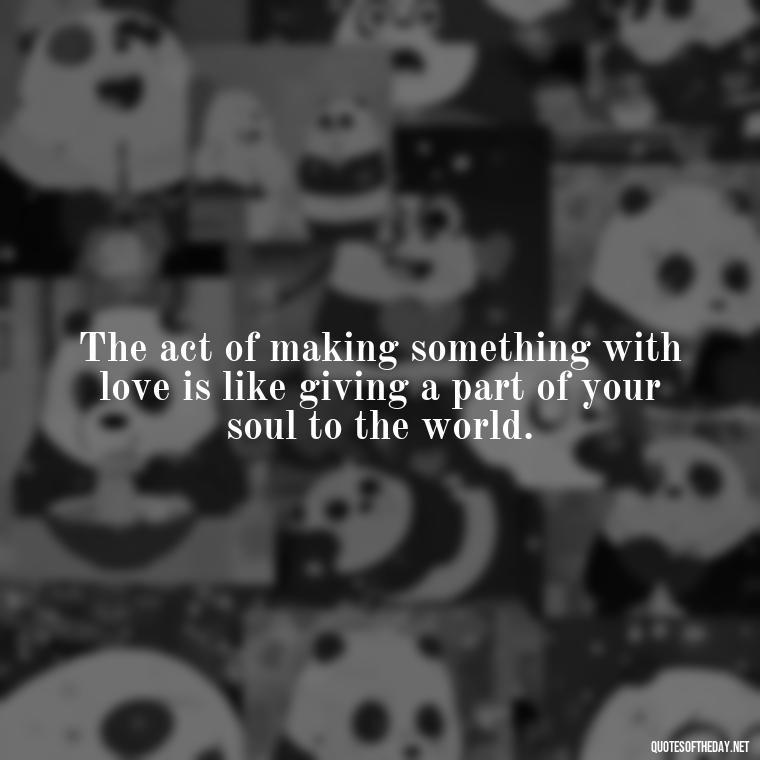 The act of making something with love is like giving a part of your soul to the world. - Made With Love Quotes