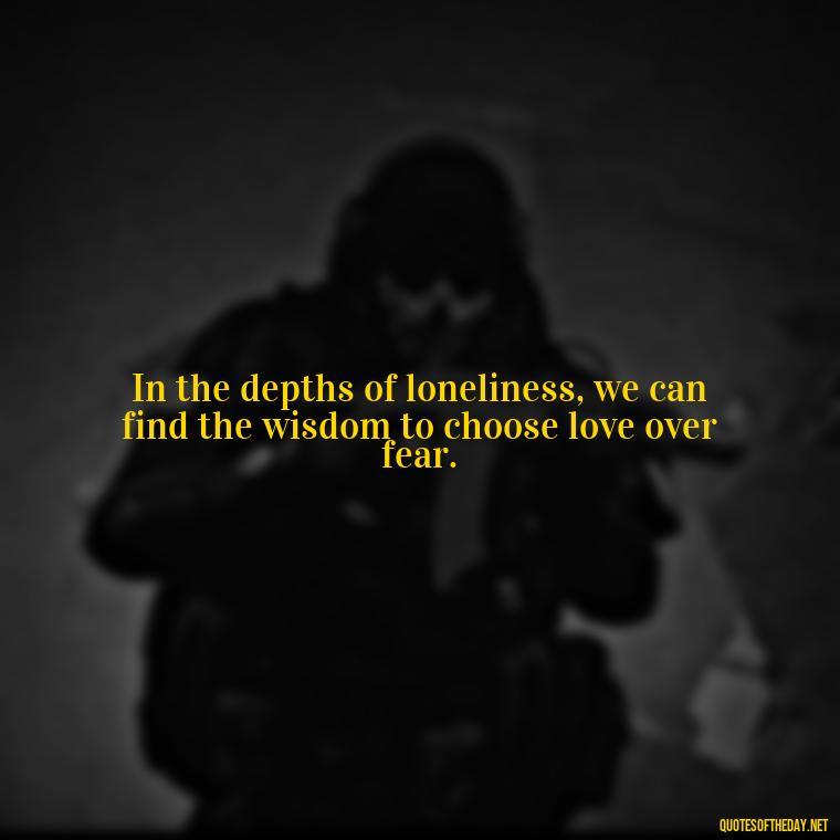 In the depths of loneliness, we can find the wisdom to choose love over fear. - Loneliness And Love Quotes