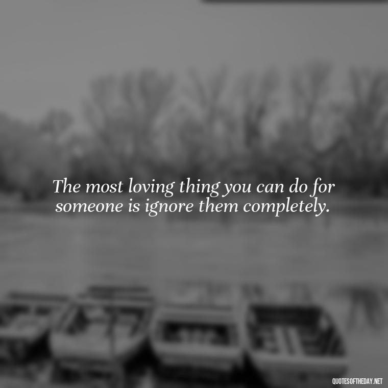 The most loving thing you can do for someone is ignore them completely. - Horrible Quotes About Love