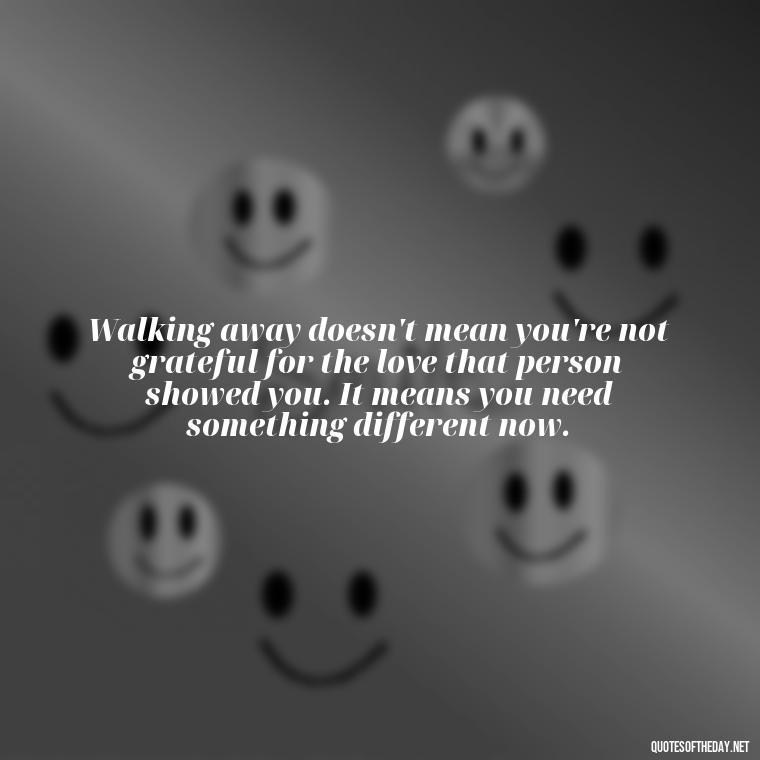 Walking away doesn't mean you're not grateful for the love that person showed you. It means you need something different now. - Quotes About Walking Away From Someone You Love