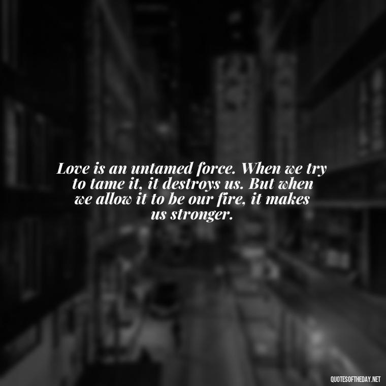 Love is an untamed force. When we try to tame it, it destroys us. But when we allow it to be our fire, it makes us stronger. - Finding Real Love Quotes