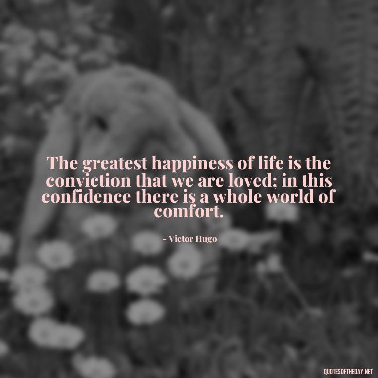 The greatest happiness of life is the conviction that we are loved; in this confidence there is a whole world of comfort. - Inspirational Romantic Love Quotes