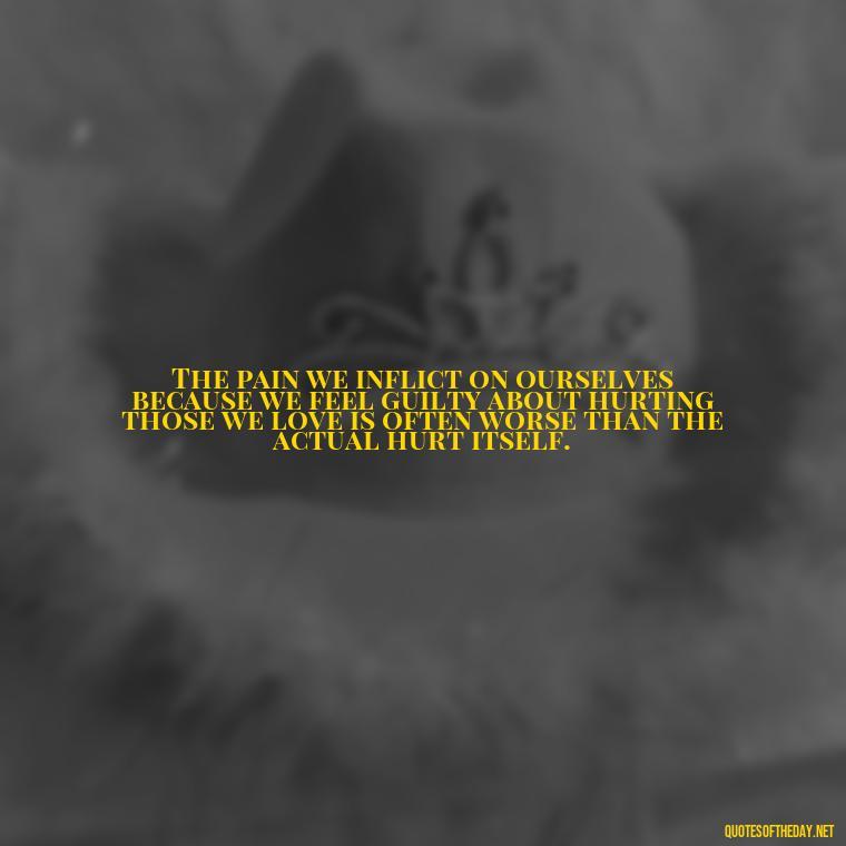 The pain we inflict on ourselves because we feel guilty about hurting those we love is often worse than the actual hurt itself. - Quotes About Hurting The One You Love