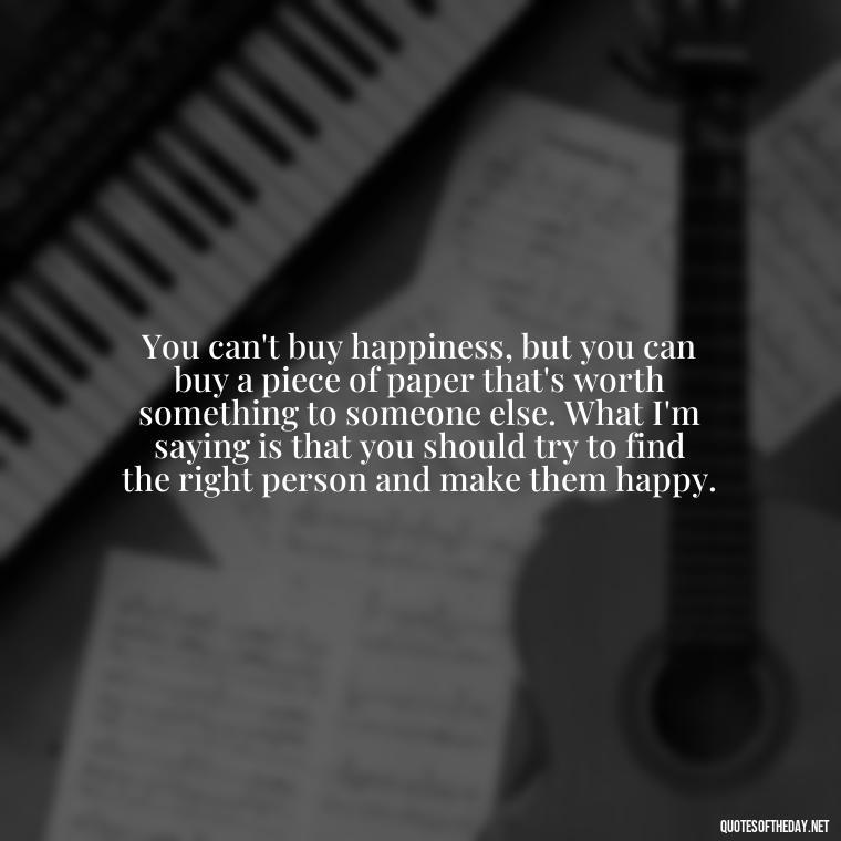 You can't buy happiness, but you can buy a piece of paper that's worth something to someone else. What I'm saying is that you should try to find the right person and make them happy. - Famous Quotes From Books About Love