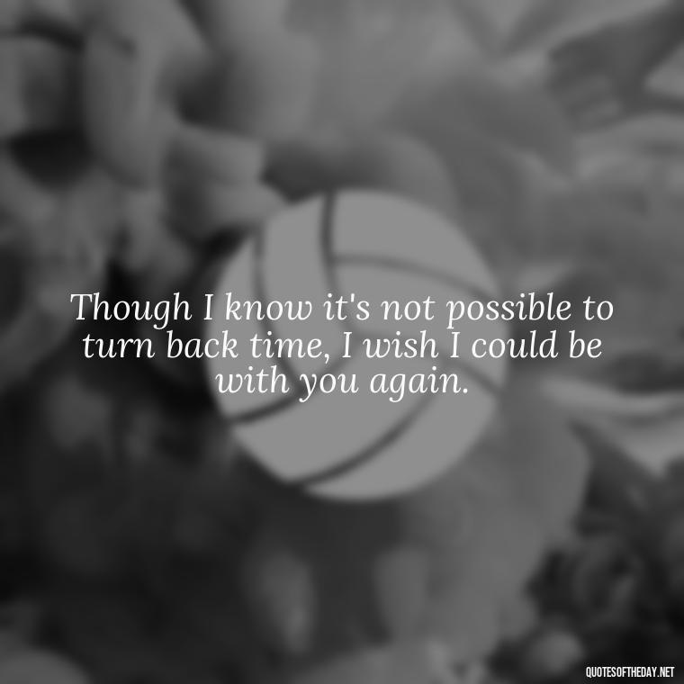 Though I know it's not possible to turn back time, I wish I could be with you again. - Quotes About Missing A Loved One Who Died