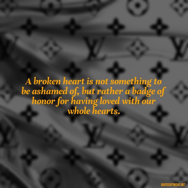 A broken heart is not something to be ashamed of, but rather a badge of honor for having loved with our whole hearts. - Broken Heart Sad Love Quotes