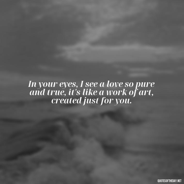 In your eyes, I see a love so pure and true, it's like a work of art, created just for you. - Love Quotes For Her Pinterest