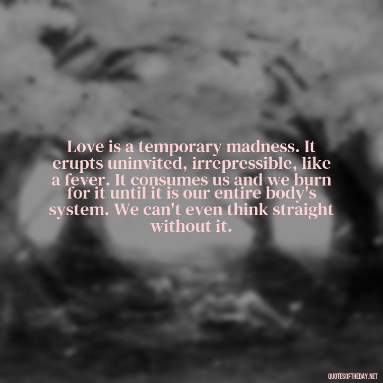 Love is a temporary madness. It erupts uninvited, irrepressible, like a fever. It consumes us and we burn for it until it is our entire body's system. We can't even think straight without it. - Full Of Love Quotes