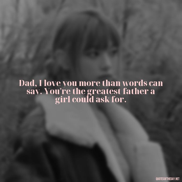 Dad, I love you more than words can say. You're the greatest father a girl could ask for. - Happy Fathers Day My Love Quotes