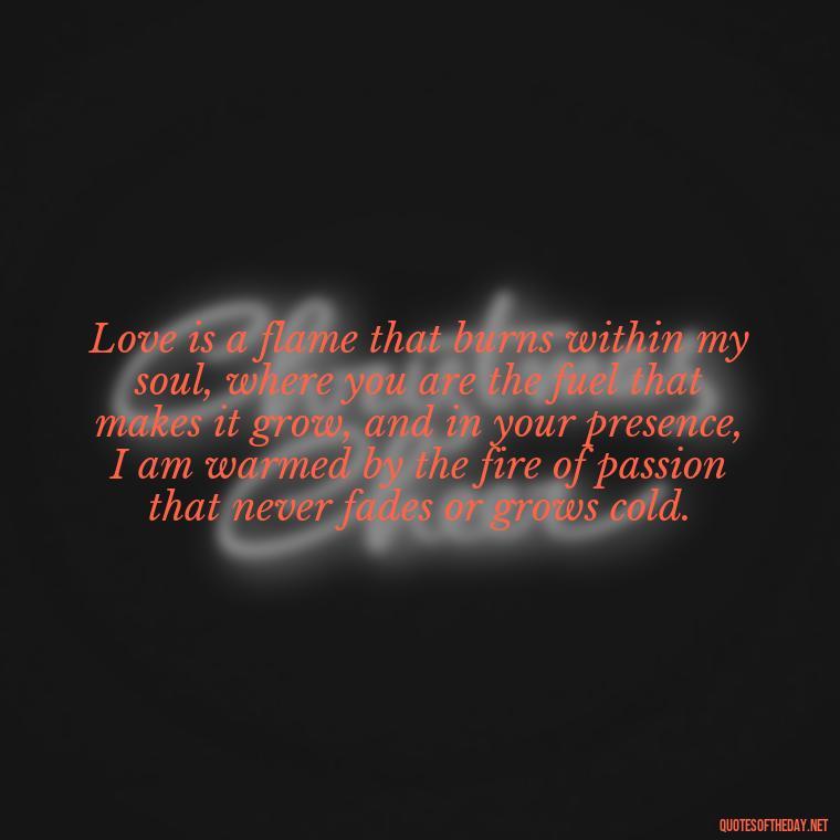 Love is a flame that burns within my soul, where you are the fuel that makes it grow, and in your presence, I am warmed by the fire of passion that never fades or grows cold. - Love Quotes For Her Shakespeare