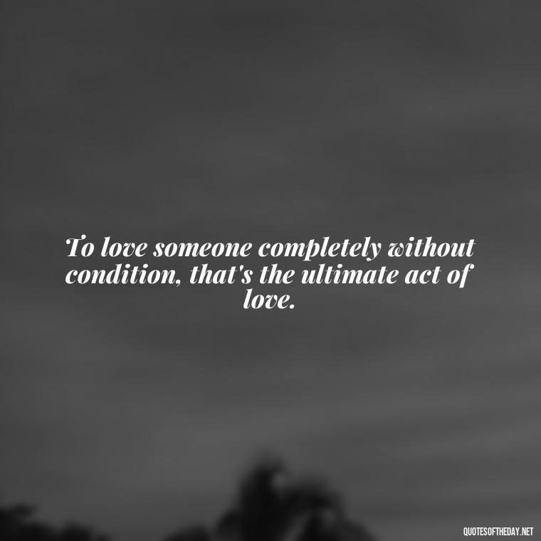 To love someone completely without condition, that's the ultimate act of love. - Love You Unconditionally Quotes