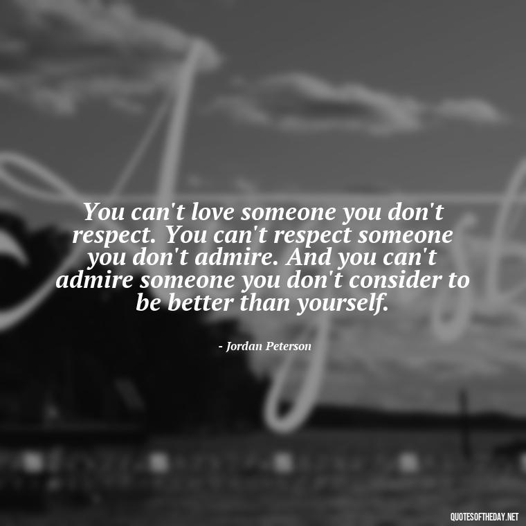 You can't love someone you don't respect. You can't respect someone you don't admire. And you can't admire someone you don't consider to be better than yourself. - Jordan Peterson Quotes On Love