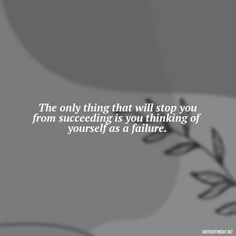 The only thing that will stop you from succeeding is you thinking of yourself as a failure. - Love And Apology Quotes