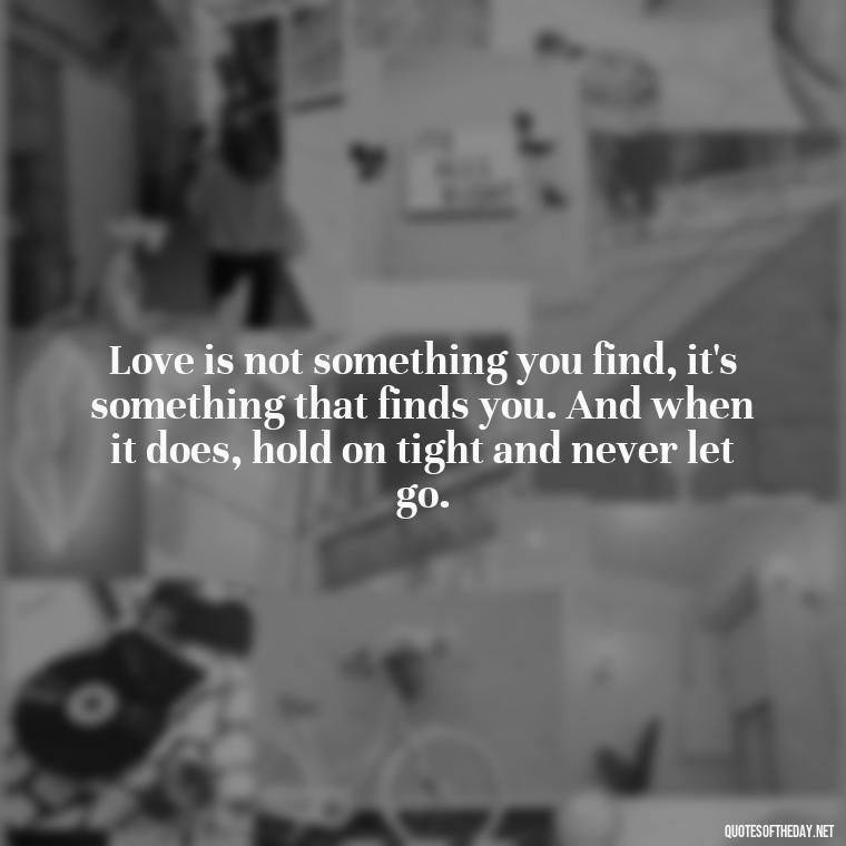 Love is not something you find, it's something that finds you. And when it does, hold on tight and never let go. - Quotes About Being In Love With Him