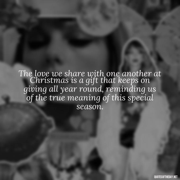 The love we share with one another at Christmas is a gift that keeps on giving all year round, reminding us of the true meaning of this special season. - Christmas Is Love Quotes