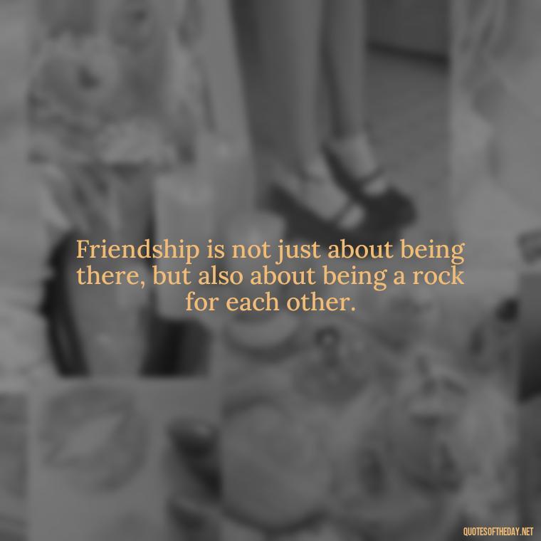 Friendship is not just about being there, but also about being a rock for each other. - Love Quotes For Your Friend