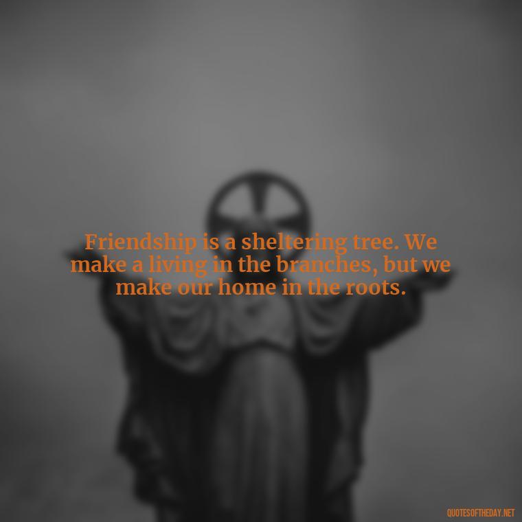 Friendship is a sheltering tree. We make a living in the branches, but we make our home in the roots. - Quotes About Family And Friends And Love