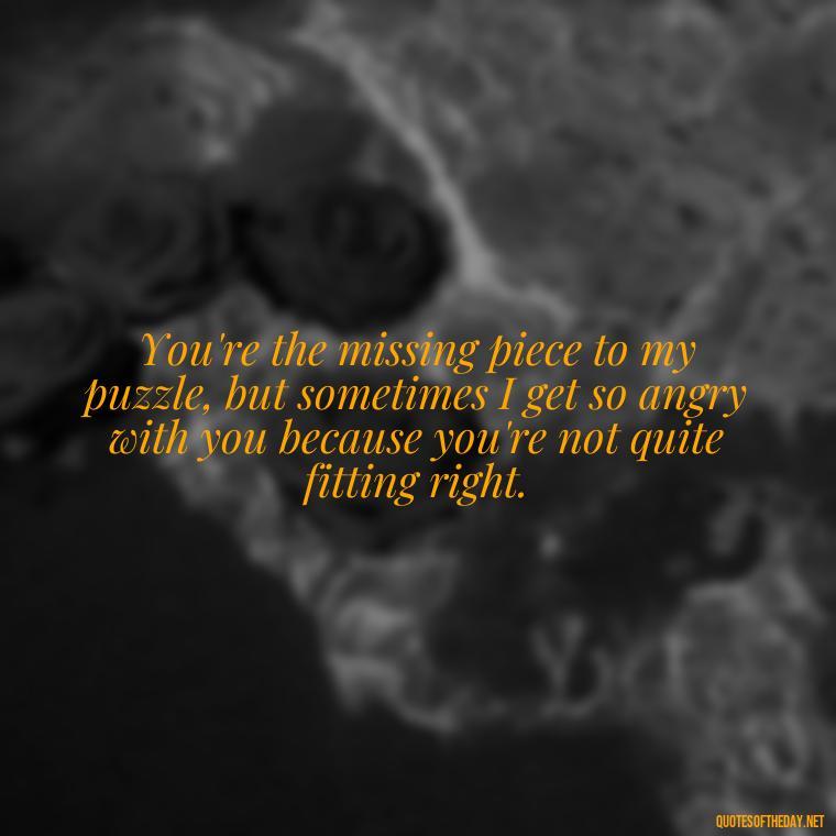 You're the missing piece to my puzzle, but sometimes I get so angry with you because you're not quite fitting right. - Angry Love Quotes